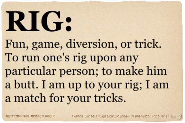 Image imitating a page from an old document, text (as in main toot):

RIG. Fun, game, diversion, or trick. To run one's rig upon any particular person; to make him a butt. I am up to your rig; I am a match for your tricks.

A selection from Francis Grose’s “Dictionary Of The Vulgar Tongue” (1785)