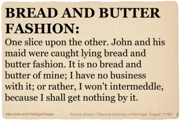 Image imitating a page from an old document, text (as in main toot):

BREAD AND BUTTER FASHION. One slice upon the other. John and his maid were caught lying bread and butter fashion. It is no bread and butter of mine; I have no business with it; or rather, I won't intermeddle, because I shall get nothing by it.

A selection from Francis Grose’s “Dictionary Of The Vulgar Tongue” (1785)