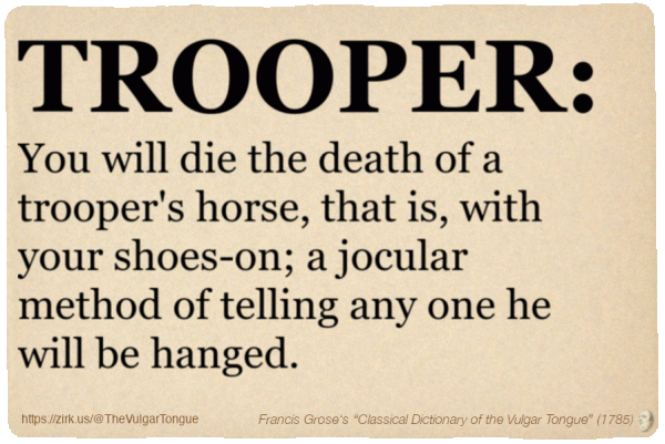 Image imitating a page from an old document, text (as in main toot):

TROOPER. You will die the death of a trooper's horse, that is, with your shoes-on; a jocular method of telling any one he will be hanged.

A selection from Francis Grose’s “Dictionary Of The Vulgar Tongue” (1785)