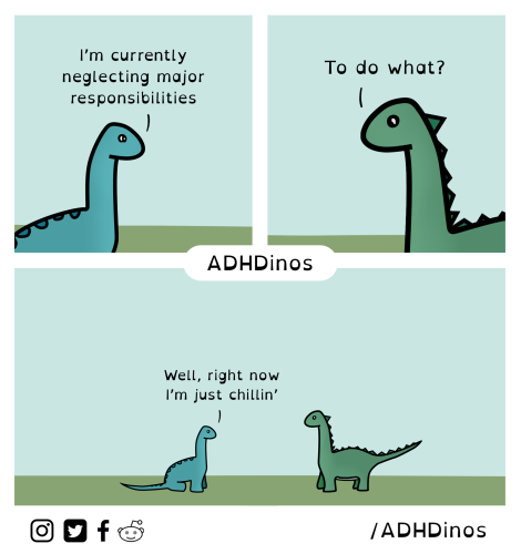 A three-panel comic featuring two cartoon dinosaurs. The comic has a simplistic art style with solid colors and clean lines.

In the first panel, a blue dinosaur with a long neck is standing in a green landscape against a teal background. It has a relaxed expression and says, "I'm currently neglecting major responsibilities."

The second panel shows a green dinosaur with a spiky back. It looks curious and asks, "To do what?"

In the third panel, the blue dinosaur reappears with the same relaxed expression and posture, replying, "Well, right now I'm just chillin'."

The bottom of the comic has the text "ADHDinos" in bold letters, suggesting that the comic is related to the experiences of individuals with ADHD. There are also icons representing Instagram, Twitter, Facebook, and Reddit, followed by "/ADHDinos," which is likely the social media handle where this comic can be found.