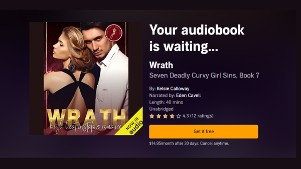 Rectangular image in horizontal orientation with dark background. On he left is the audiobook cover for "Wrath: High Heat Instalove Romance", showing a blond woman in a strappy black evening gown, her back to the viewer, her face shown in profile; next to her is a dark haired man in a white dress shirt, his hand at her waist, giving a smoldering look to the camera. Text to the right of the cover says: "Your audiobook is waiting... 'Wrath: Seven Deadly Curvy Girl Sins, Book 7'. By Kelsie Calloway. Narrated by Eden Cavell. Length 40 minutes. Unabridged. 4.3 stars (12 ratings)." an Orange button says "Get it free". Text below the button says: "$14.95/month after 30 days. Cancel anytime."