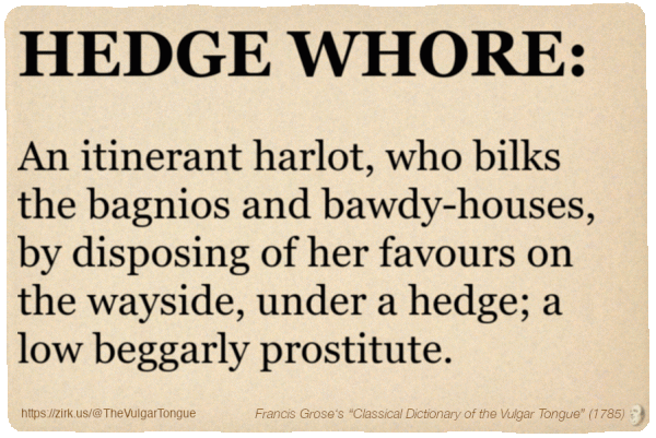 Image imitating a page from an old document, text (as in main toot):

HEDGE WHORE. An itinerant harlot, who bilks the bagnios and bawdy-houses, by disposing of her favours on the wayside, under a hedge; a low beggarly prostitute.

A selection from Francis Grose’s “Dictionary Of The Vulgar Tongue” (1785)