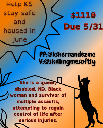 orange, and light blue transitioned colored background. A graphic of an outlined sun with rays reaching in all directions, sits in the top left corner. Inside reads "Help KS stay safe and housed in June" Beside it in bold brown letters "$1110 Due 5/31" in black bold letters reads "PP:@kshernandezinc, V:@skillingmesoftly" An outline of a house sits on the bottom, inside reads "She is a queer disabled, ND, Black woman and survivor of multiple assaults, attempting to regain control of life after serious injuries." Beside the house as a black cat standing on hind legs reaching toward Paypal and Venmo tags.