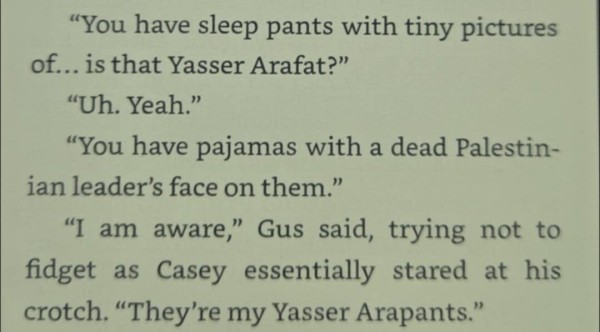 "You have sleep pants with tiny pictures of... is that Yasser Arafat?"
"Uh. Yeah."
"You have pajamas with a dead Palestinian leader's face on them."
"I am aware," Gus said, trying not to fidget as Casey essentially stared at his crotch. "They're my Yasser Arapants."