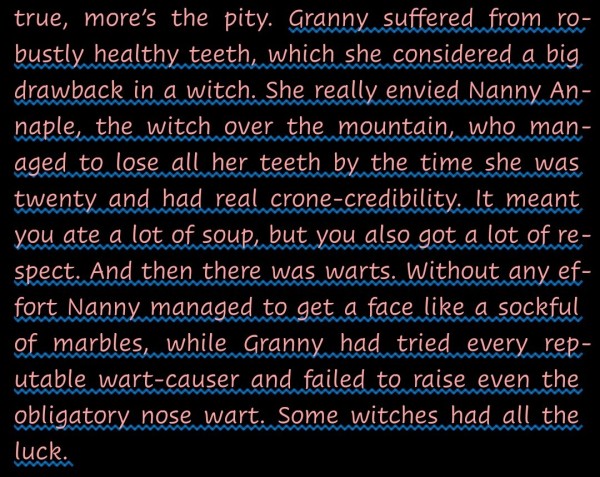 "Granny suffered from robustly healthy teeth, which she considered a big drawback in a witch. She really envied Nanny Annaple, the witch over the mountain, who managed to lose all her teeth by the time she was twenty and had real crone-credibility. It meant you ate a lot of soup, but you also got a lot of respect. And then there was warts. Without any effort Nanny managed to get a face like a sockful of marbles, while Granny had tried every reputable wart-causer and failed to raise even the obligatory nose wart. Some witches had all the luck."--from Equal Rites by Terry Pratchett.