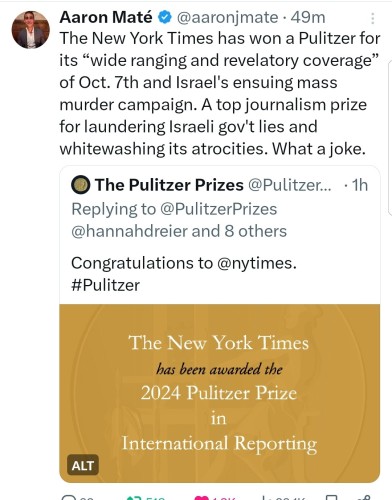 Aaron Maté tweet:
The New York Times has won a Pulitzer for its “wide ranging and revelatory coverage” of Oct. 7th and Israel's ensuing mass murder campaign. A top journalism prize for laundering Israeli gov't lies and whitewashing its atrocities. What a joke.
Quote tweet announces Pulitzer Prize going to NYT, likely for a poorly sourced piece on Oct 7.