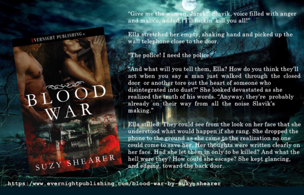 Book cover - Blood War. Shows 2 men with a woman holding the face of one man about to kiss him.
Quote from book: “Give me the woman, Jarek!” Slavik, voice filled with anger and malice, added, “I’ll fuckin’ kill you all!”
Ella stretched her empty, shaking hand and picked up the wall telephone close to the door.
“The police! I need the police.”
“And what will you tell them, Ella? How do you think they’ll act when you say a man just walked through the closed door or another tore out the heart of someone who disintegrated into dust?” She looked devastated as she realized the truth of his words. “Anyway, they’re probably already on their way from all the noise Slavik’s making.”
Ella stilled. They could see from the look on her face that she understood what would happen if she rang. She dropped the phone to the ground as she came to the realization no one could come to save her. .."
