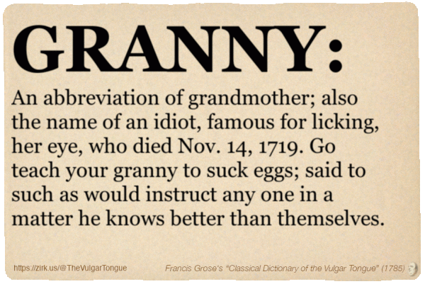 Image imitating a page from an old document, text (as in main toot):

GRANNY. An abbreviation of grandmother; also the name of an idiot, famous for licking, her eye, who died Nov. 14, 1719. Go teach your granny to suck eggs; said to such as would instruct any one in a matter he knows better than themselves.

A selection from Francis Grose’s “Dictionary Of The Vulgar Tongue” (1785)