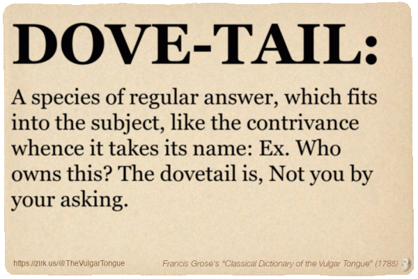 Image imitating a page from an old document, text (as in main toot):

DOVE-TAIL. A species of regular answer, which fits into the subject, like the contrivance whence it takes its name: Ex. Who owns this? The dovetail is, Not you by your asking.

A selection from Francis Grose’s “Dictionary Of The Vulgar Tongue” (1785)