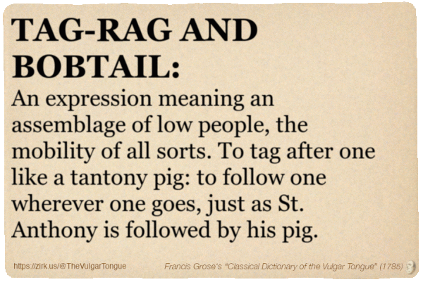 Image imitating a page from an old document, text (as in main toot):

TAG-RAG AND BOBTAIL. An expression meaning an assemblage of low people, the mobility of all sorts. To tag after one like a tantony pig: to follow one wherever one goes, just as St. Anthony is followed by his pig.

A selection from Francis Grose’s “Dictionary Of The Vulgar Tongue” (1785)