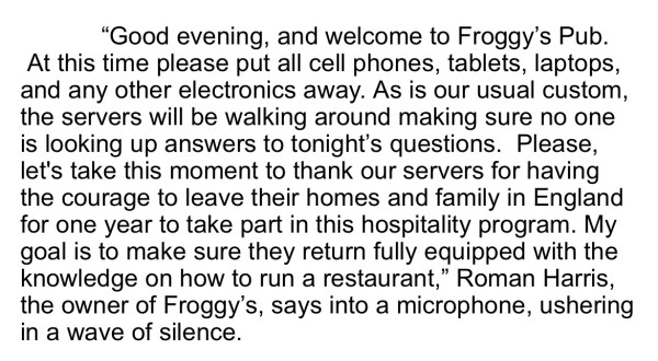 Screenshot of the following text: “Good evening, and welcome to Froggy’s Pub.  At this time please put all cell phones, tablets, laptops, and any other electronics away. As is our usual custom, the servers will be walking around making sure no one is looking up answers to tonight’s questions.  Please, let's take this moment to thank our servers for having the courage to leave their homes and family in England for one year to take part in this hospitality program. My goal is to make sure they return fully equipped with the knowledge on how to run a restaurant,” Roman Harris, the owner of Froggy’s, says into a microphone, ushering in a wave of silence.