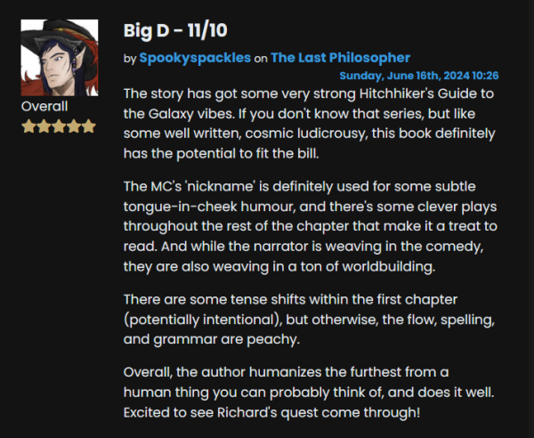 Big D - 11/10 review by Spookyspackles on The Last Philosopher.

The story has got some very strong Hitchhiker's Guide to the Galaxy vibes. If you don't know that series, but like some well written, cosmic ludicrousy, this book definitely has the potential to fit the bill.

The MC's 'nickname' is definitely used for some subtle tongue-in-cheek humour, and there's some clever plays throughout the rest of the chapter that make it a treat to read. And while the narrator is weaving in the comedy, they are also weaving in a ton of worldbuilding.

There are some tense shifts within the first chapter (potentially intentional), but otherwise, the flow, spelling, and grammar are peachy. 

Overall, the author humanizes the furthest from a human thing you can probably think of, and does it well. Excited to see Richard's quest come through! 