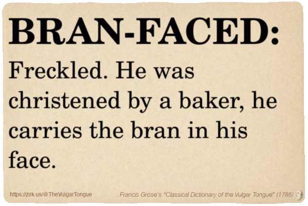 Image imitating a page from an old document, text (as in main toot):

BRAN-FACED. Freckled. He was christened by a baker, he carries the bran in his face.

A selection from Francis Grose’s “Dictionary Of The Vulgar Tongue” (1785)