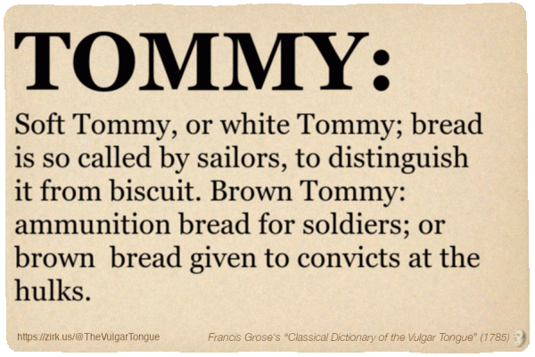 Image imitating a page from an old document, text (as in main toot):

TOMMY. Soft Tommy, or white Tommy; bread is so called by sailors, to distinguish it from biscuit. Brown Tommy: ammunition bread for soldiers; or brown  bread given to convicts at the hulks.

A selection from Francis Grose’s “Dictionary Of The Vulgar Tongue” (1785)
