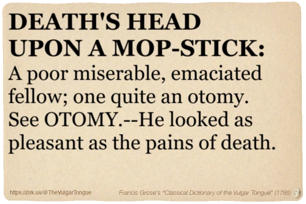 Image imitating a page from an old document, text (as in main toot):

DEATH'S HEAD UPON A MOP-STICK. A poor miserable, emaciated fellow; one quite an otomy. See OTOMY.--He looked as pleasant as the pains of death.

A selection from Francis Grose’s “Dictionary Of The Vulgar Tongue” (1785)