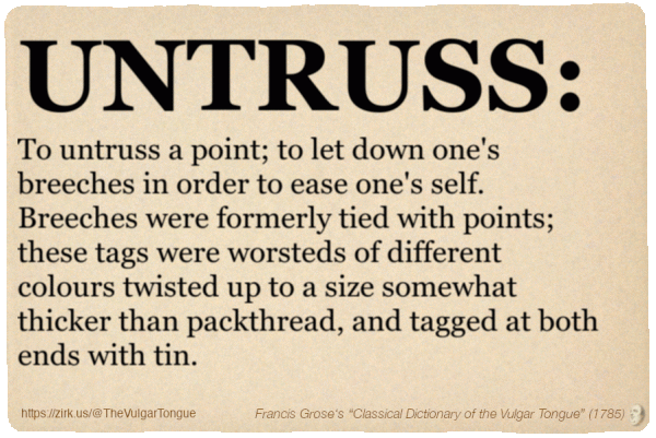 Image imitating a page from an old document, text (as in main toot):

UNTRUSS. To untruss a point; to let down one's breeches in order to ease one's self. Breeches were formerly tied with points; these tags were worsteds of different colours twisted up to a size somewhat thicker than packthread, and tagged at both ends with tin.

A selection from Francis Grose’s “Dictionary Of The Vulgar Tongue” (1785)