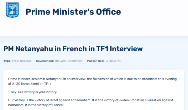 Prime Minister's Office

PM Netanyahu in French in TF1 Interview
Type:
Press Releases
Government:
The 37th Government
Publish Date:
30.05.2024
Prime Minister Benjamin Netanyahu in an interview, the full version of which is due to be broadcast this evening , at 21:30 (Israel time) on TF1 :

"I say: Our victory is your victory.

Our victory is the victory of Israel against antisemitism. It is the victory of Judeo-Christian civilization against barbarism. It is the victory of France."
