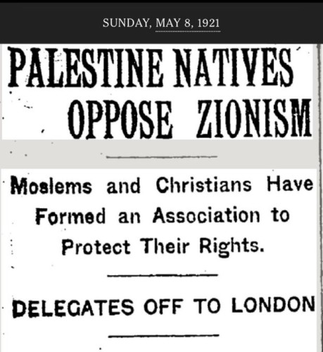 Newspaper headline 8 May 1921
Palestine natives oppose zionism
Moslims and Christians have formed an association to protect their rights
Delegates of to London