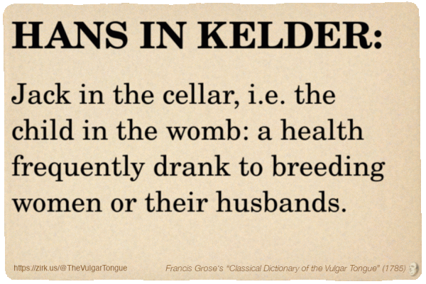 Image imitating a page from an old document, text (as in main toot):

HANS IN KELDER. Jack in the cellar, i.e. the child in the womb: a health frequently drank to breeding women or their husbands.

A selection from Francis Grose’s “Dictionary Of The Vulgar Tongue” (1785)