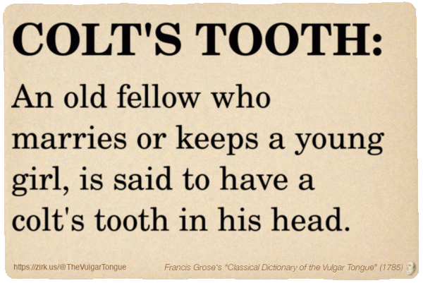 Image imitating a page from an old document, text (as in main toot):

COLT'S TOOTH. An old fellow who marries or keeps a young girl, is said to have a colt's tooth in his head.

A selection from Francis Grose’s “Dictionary Of The Vulgar Tongue” (1785)