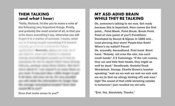
Them Talking (and what I hear):
"Hello, Richard, I'd like you to make a note of the following very important things. Firstly, and probably the most crucial of all, is that you... (the rest of the text blurs out)
MY ASD/ADHD BRAIN 
WHILE THEY'RE TALKING
Ok, someone's talking to me now. Get ready because this is important. Here comes the first point... Point Blank. Point Break. Break Point.  Point of view (point of you?) Pointillism: Developed by Seurat & Signac in 1886 and... Loud piercing door slam! Purple-blue flash! Where's my wallet? Focus! 
Ok, secondly. Secondhand. First hand. Short hand. "Nobody, not even the rain, has such small hands". E E Cummings. "If the rain comes, they run and hide their heads, they might as well be dead." Deadheads. Grateful Dead. Woodstock. Snoopy. Charlie Brown's teacher speaking: "wah wah wa wah wa [is that my allergy kicking off] wah wa." Ugh! The sound of that child shrieking outside is torturous! I just recalled my old sofa.

"Erm. Yes. Absolutely."