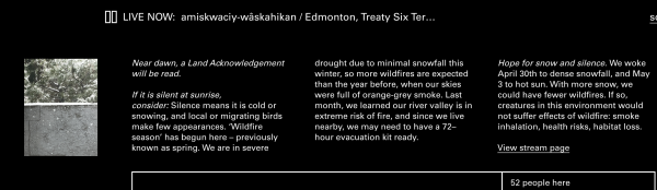 Streaming location info page. 

A photograph - a snowy scene: a grey wall and long leafed trees and foliage above it.

The text reads:
LIVE NOW: amiskwaciy-wâskahikan / Edmonton, Treaty Six Ter...

Near dawn, a Land
Acknowledgement will be
read.

If it is silent at sunrise,
consider: Silence means it is
cold or snowing, and local
or migrating birds make few
appearances. 'Wildfire season' has begun here -
previously known as spring.
We are in severe drought
due to minimal snowfall this
winter, so more wildfires
are expected than the year
before, when our skies were
full of orange-grey smoke.
Last month, we learned our river valley is in extreme
risk of fire, and since we live
nearby, we may need to
have a 72-hour evacuation
kit ready.

Hope for snow and silence. We woke April 30th to dense snowfall, and May 3 to hot sun. With more snow, we
could have fewer wildfires. If so, creatures in this environment would
not suffer effects of wildfire: smoke inhalation, health risks, habitat loss.  

52 people here (denoting how many people on the soundtent chat.)
