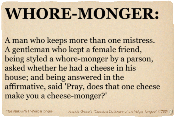 Image imitating a page from an old document, text (as in main toot):

WHORE-MONGER. A man who keeps more than one mistress. A gentleman who kept a female friend, being styled a whore-monger by a parson, asked whether he had a cheese in his house; and being answered in the affirmative, said 'Pray, does that one cheese make you a cheese-monger?'

A selection from Francis Grose’s “Dictionary Of The Vulgar Tongue” (1785)