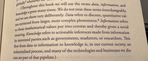 (Throughout this book we will use the terms data, information, and knowledge a great many times. We do not treat these terms interchangeably, and we use them very deliberately. Data refers to discrete, quantitative values extracted from larger, more complex phenomena. Information refers to those mathematical values put into context and thereby given a social meaning. Knowledge refers to actionable inferences made from information by interested parties such as governments, marketers, or researchers. This flow from data to information to knowledge is, in our current society, an industrialized process, and many of the technologies and businesses we discuss are part of that pipeline.)